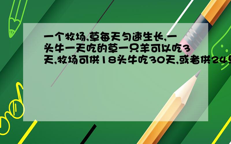 一个牧场,草每天匀速生长,一头牛一天吃的草一只羊可以吃3天,牧场可供18头牛吃30天,或者供24只羊和11头牛吃24天,