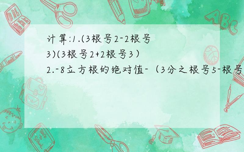 计算:1.(3根号2-2根号3)(3根号2+2根号3） 2.-8立方根的绝对值-（3分之根号5-根号6）的0次方*根号