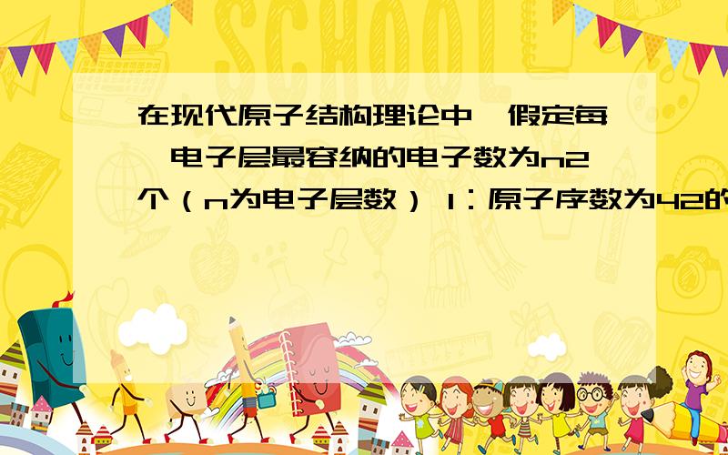 在现代原子结构理论中,假定每一电子层最容纳的电子数为n2个（n为电子层数） 1：原子序数为42的元素的原子