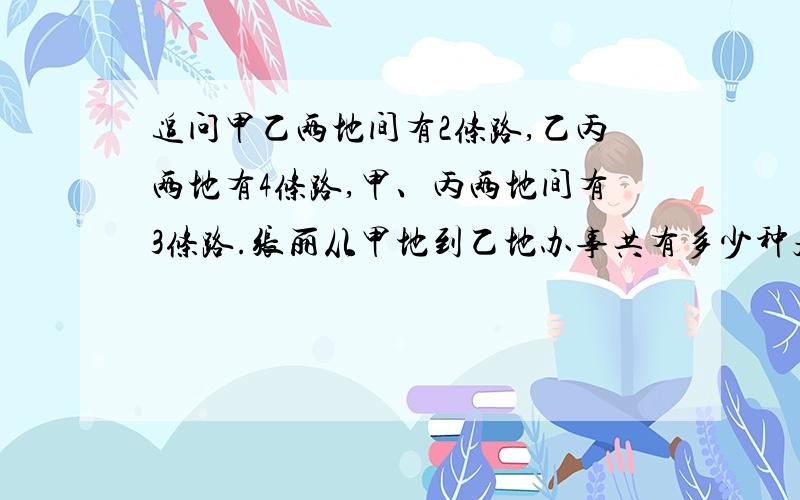 追问甲乙两地间有2条路,乙丙两地有4条路,甲、丙两地间有3条路.张丽从甲地到乙地办事共有多少种走法?