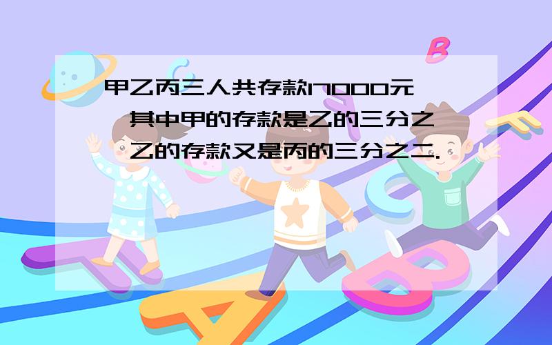 甲乙丙三人共存款17000元,其中甲的存款是乙的三分之一,乙的存款又是丙的三分之二.