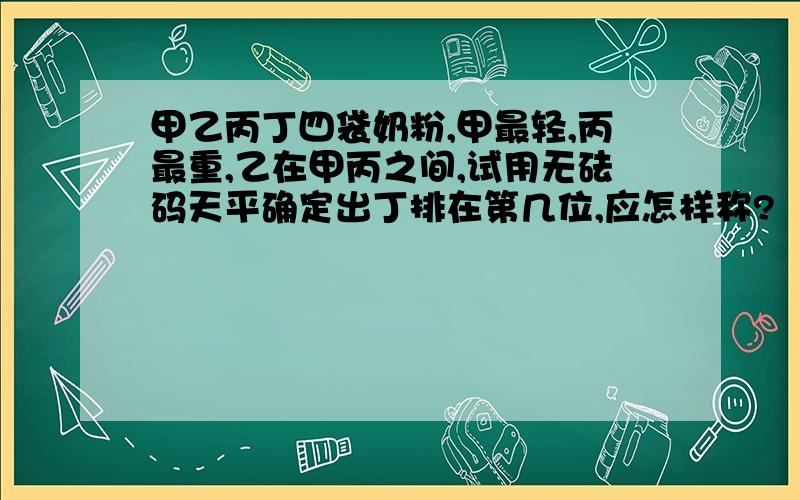 甲乙丙丁四袋奶粉,甲最轻,丙最重,乙在甲丙之间,试用无砝码天平确定出丁排在第几位,应怎样称?