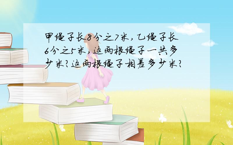 甲绳子长8分之7米,乙绳子长6分之5米,这两根绳子一共多少米?这两根绳子相差多少米?