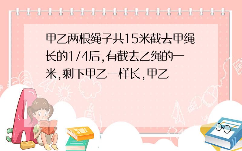 甲乙两根绳子共15米截去甲绳长的1/4后,有截去乙绳的一米,剩下甲乙一样长,甲乙