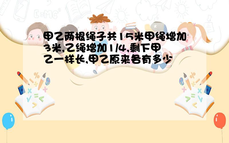 甲乙两根绳子共15米甲绳增加3米,乙绳增加1/4,剩下甲乙一样长,甲乙原来各有多少