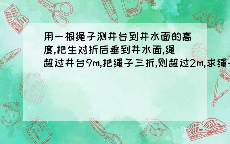 用一根绳子测井台到井水面的高度,把生对折后垂到井水面,绳超过井台9m,把绳子三折,则超过2m,求绳长和井