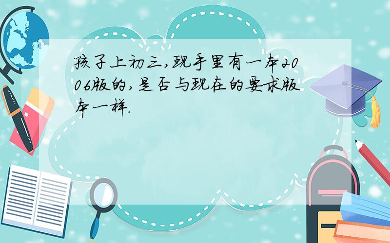 孩子上初三,现手里有一本2006版的,是否与现在的要求版本一样.