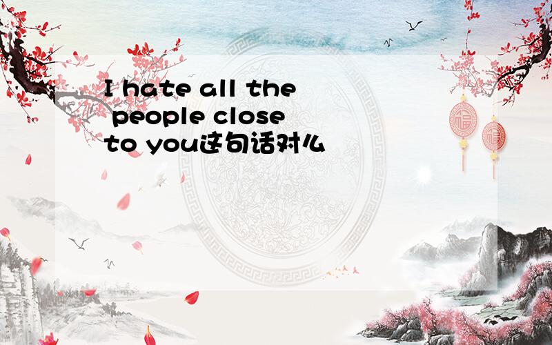 I hate all the people close to you这句话对么