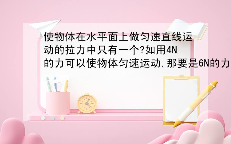 使物体在水平面上做匀速直线运动的拉力中只有一个?如用4N的力可以使物体匀速运动,那要是6N的力就不能匀速运动了?