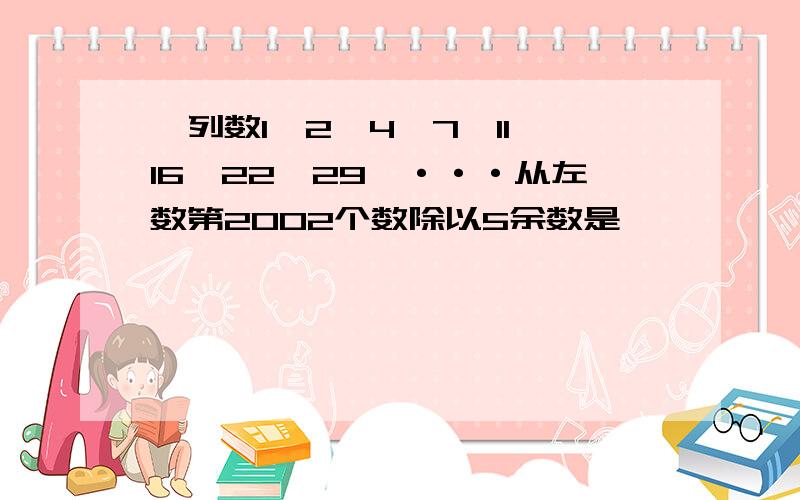 一列数1,2,4,7,11,16,22,29,···从左数第2002个数除以5余数是