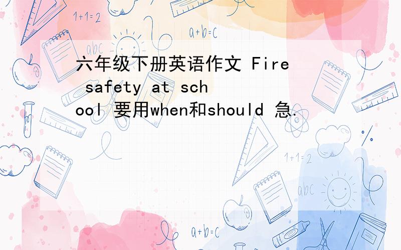 六年级下册英语作文 Fire safety at school 要用when和should 急.