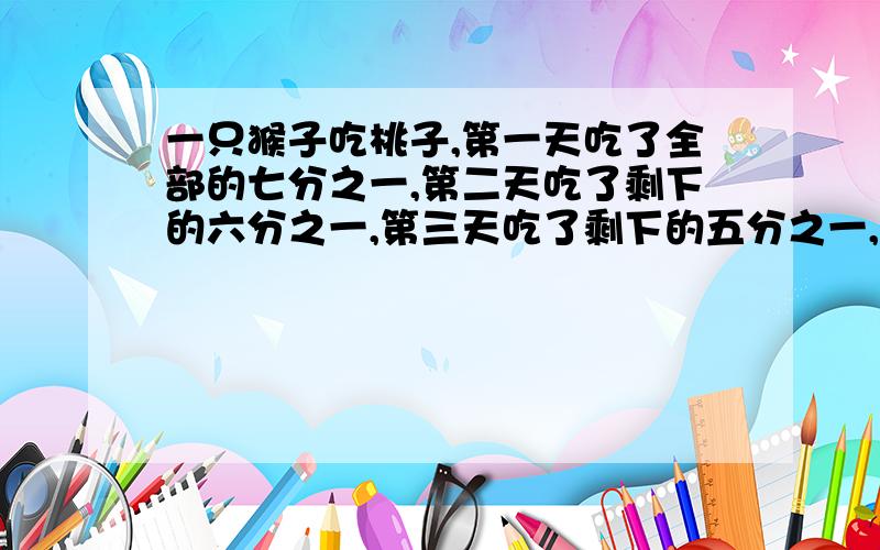 一只猴子吃桃子,第一天吃了全部的七分之一,第二天吃了剩下的六分之一,第三天吃了剩下的五分之一,这时还剩十六个桃子,一共有