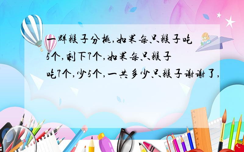 一群猴子分桃,如果每只猴子吃5个,剩下7个,如果每只猴子吃7个,少5个,一共多少只猴子谢谢了,