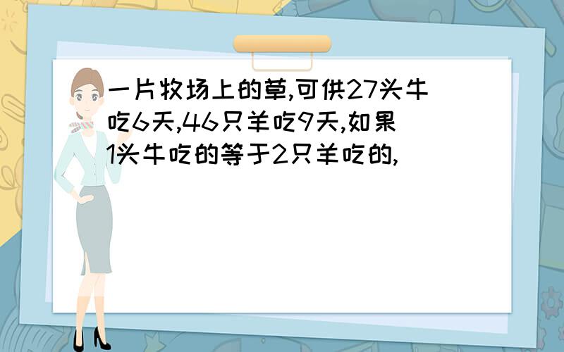 一片牧场上的草,可供27头牛吃6天,46只羊吃9天,如果1头牛吃的等于2只羊吃的,