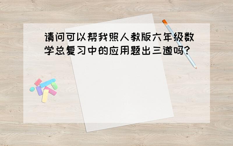 请问可以帮我照人教版六年级数学总复习中的应用题出三道吗?