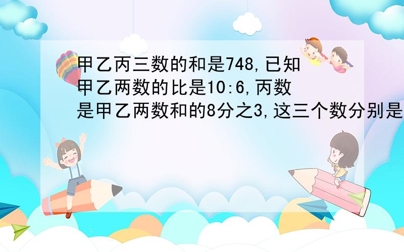 甲乙丙三数的和是748,已知甲乙两数的比是10:6,丙数是甲乙两数和的8分之3,这三个数分别是多少?理由