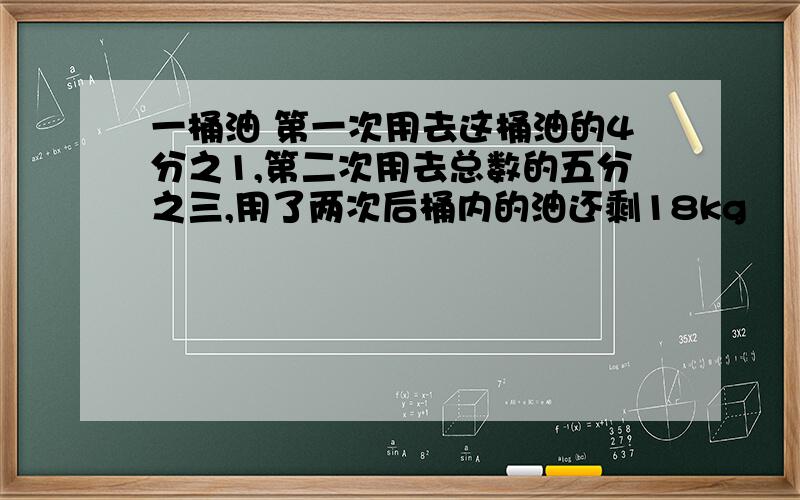 一桶油 第一次用去这桶油的4分之1,第二次用去总数的五分之三,用了两次后桶内的油还剩18kg