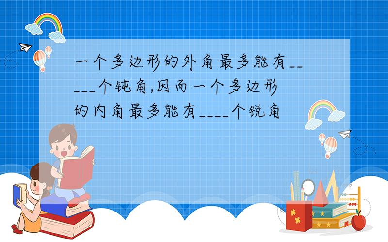 一个多边形的外角最多能有_____个钝角,因而一个多边形的内角最多能有____个锐角