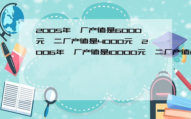 2005年一厂产值是6000元,二厂产值是4000元,2006年一厂产值是10000元,二厂产值8000元,一厂产值分别