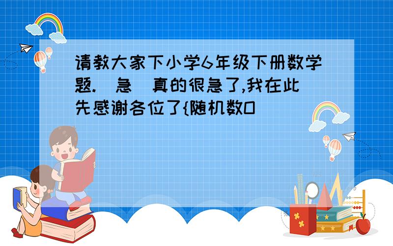 请教大家下小学6年级下册数学题.[急]真的很急了,我在此先感谢各位了{随机数O