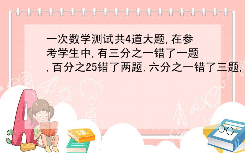 一次数学测试共4道大题,在参考学生中,有三分之一错了一题,百分之25错了两题,六分之一错了三题,八分之一四题全错,参考学