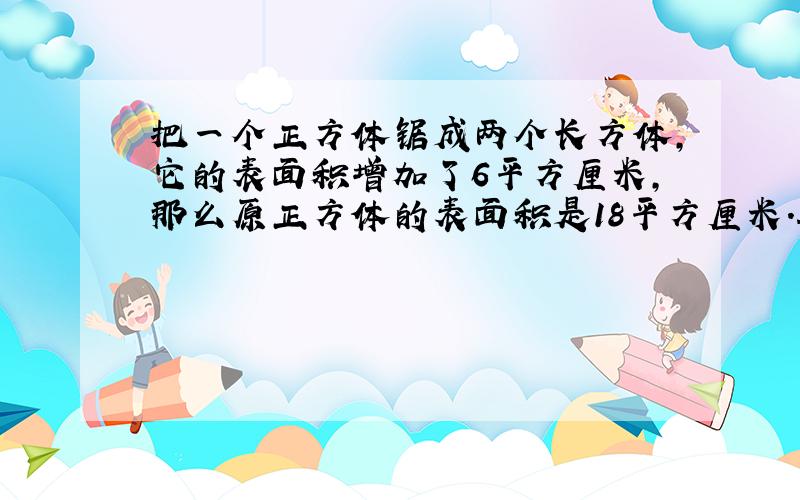 把一个正方体锯成两个长方体，它的表面积增加了6平方厘米，那么原正方体的表面积是18平方厘米．______（判断对错）