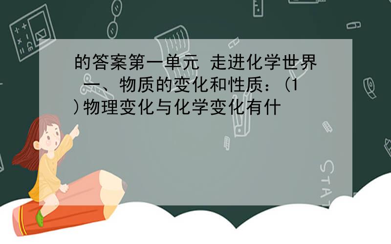 的答案第一单元 走进化学世界 一、物质的变化和性质：(1)物理变化与化学变化有什