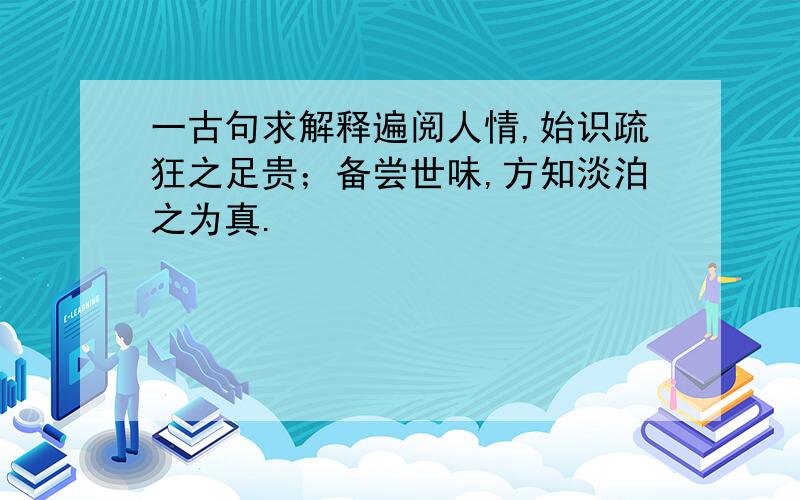 一古句求解释遍阅人情,始识疏狂之足贵；备尝世味,方知淡泊之为真.