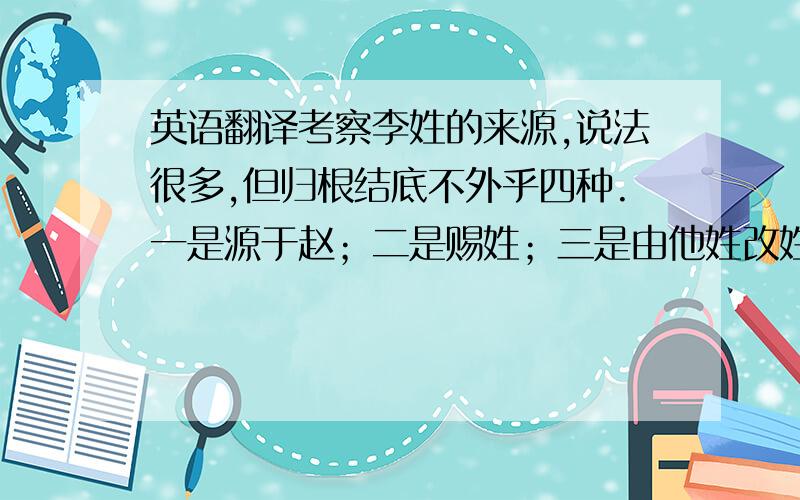 英语翻译考察李姓的来源,说法很多,但归根结底不外乎四种.一是源于赵；二是赐姓；三是由他姓改姓；四是由他族改姓.我们还是比