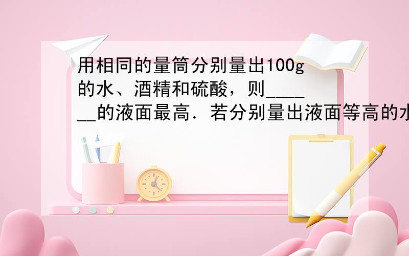 用相同的量筒分别量出100g的水、酒精和硫酸，则______的液面最高．若分别量出液面等高的水、酒精和硫酸，则_____