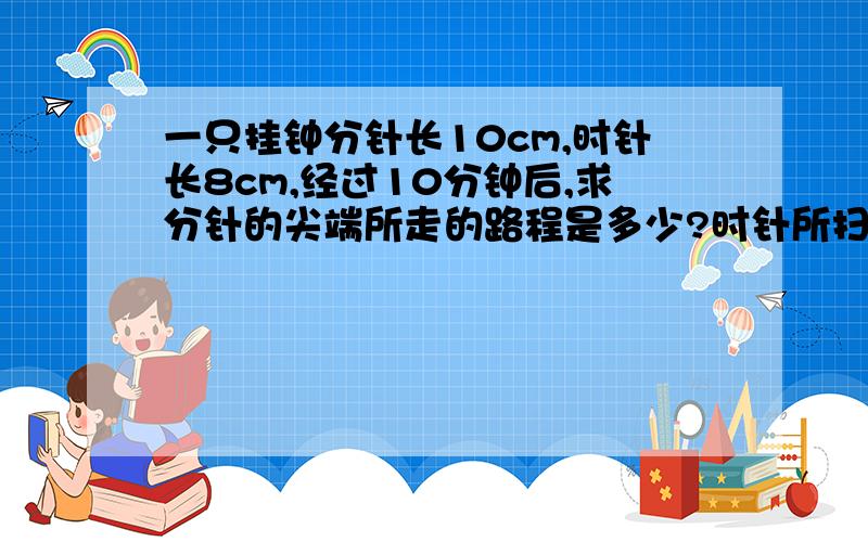 一只挂钟分针长10cm,时针长8cm,经过10分钟后,求分针的尖端所走的路程是多少?时针所扫过的面积是多少?