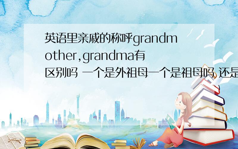 英语里亲戚的称呼grandmother,grandma有区别吗 一个是外祖母一个是祖母吗 还是无论哪个祖母都可以用这两个