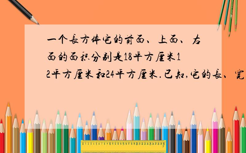 一个长方体它的前面、上面、右面的面积分别是18平方厘米12平方厘米和24平方厘米.已知,它的长、宽、高都是整厘米数,则这