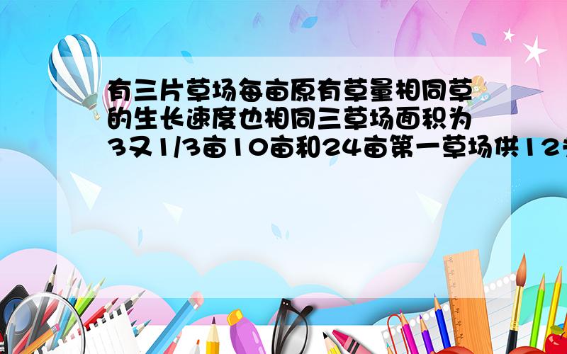 有三片草场每亩原有草量相同草的生长速度也相同三草场面积为3又1/3亩10亩和24亩第一草场供12头牛吃4周