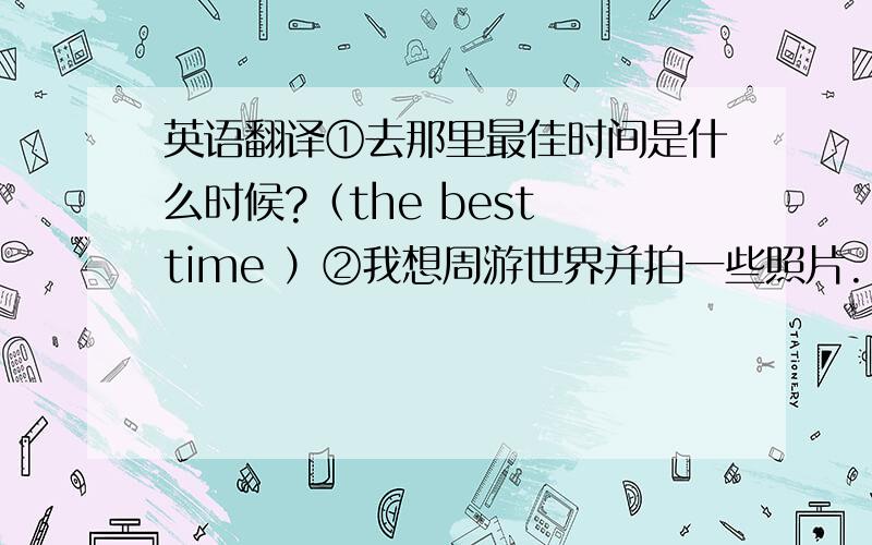 英语翻译①去那里最佳时间是什么时候?（the best time ）②我想周游世界并拍一些照片.（wish,travel