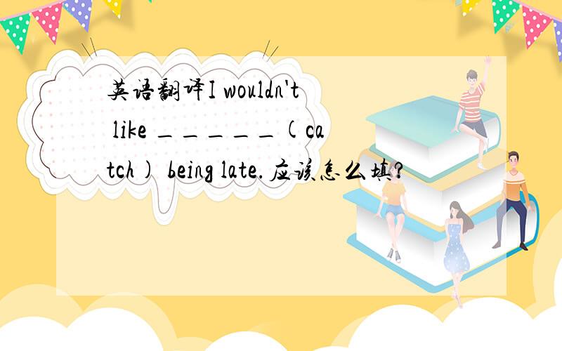 英语翻译I wouldn't like _____(catch) being late.应该怎么填?