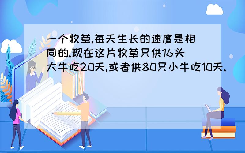 一个牧草,每天生长的速度是相同的.现在这片牧草只供16头大牛吃20天,或者供80只小牛吃10天.