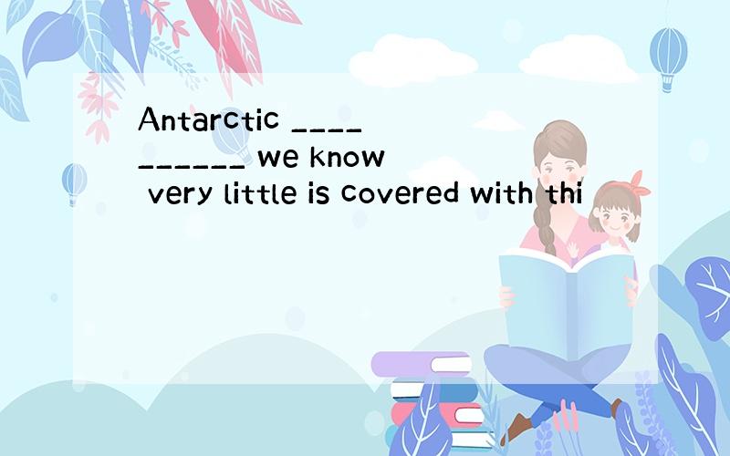 Antarctic __________ we know very little is covered with thi