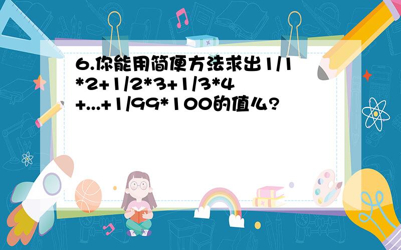 6.你能用简便方法求出1/1*2+1/2*3+1/3*4+...+1/99*100的值么?