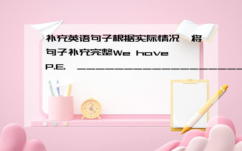 补充英语句子根据实际情况,将句子补充完整We have P.E.,_______________________We h