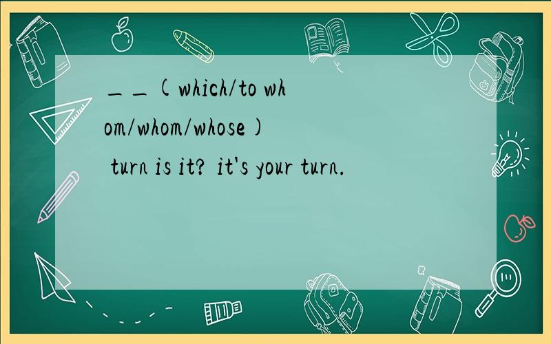 __(which/to whom/whom/whose) turn is it? it's your turn.