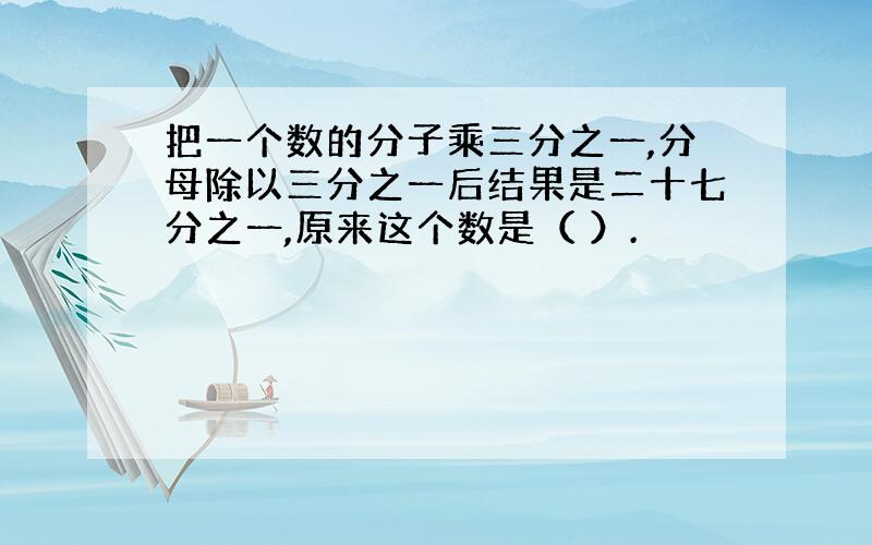 把一个数的分子乘三分之一,分母除以三分之一后结果是二十七分之一,原来这个数是（ ）.