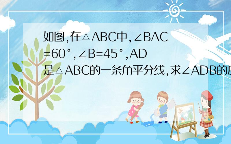 如图,在△ABC中,∠BAC=60°,∠B=45°,AD是△ABC的一条角平分线,求∠ADB的度数.用∵ ∴回答