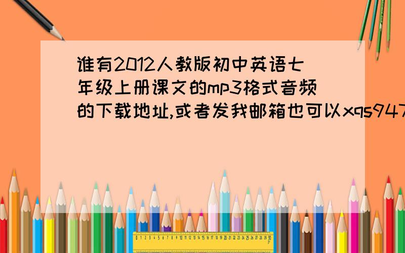 谁有2012人教版初中英语七年级上册课文的mp3格式音频的下载地址,或者发我邮箱也可以xqs9472078@163.co