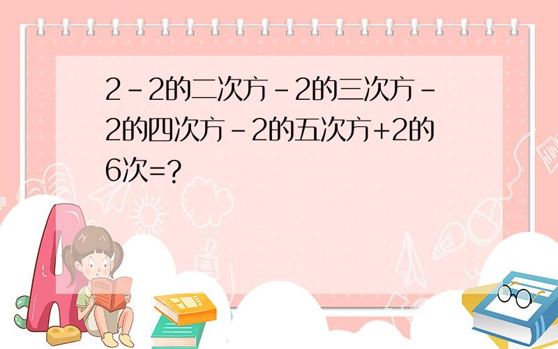 2-2的二次方-2的三次方-2的四次方-2的五次方+2的6次=?