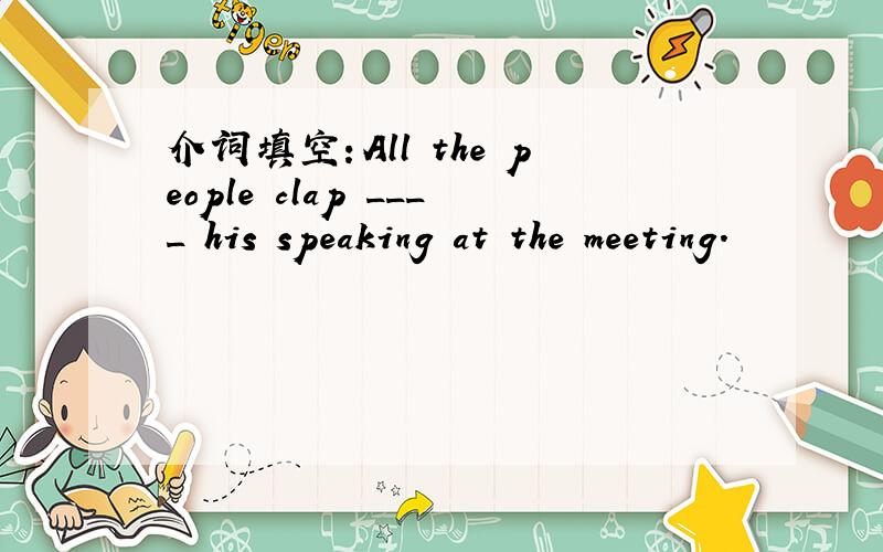 介词填空：All the people clap ____ his speaking at the meeting.