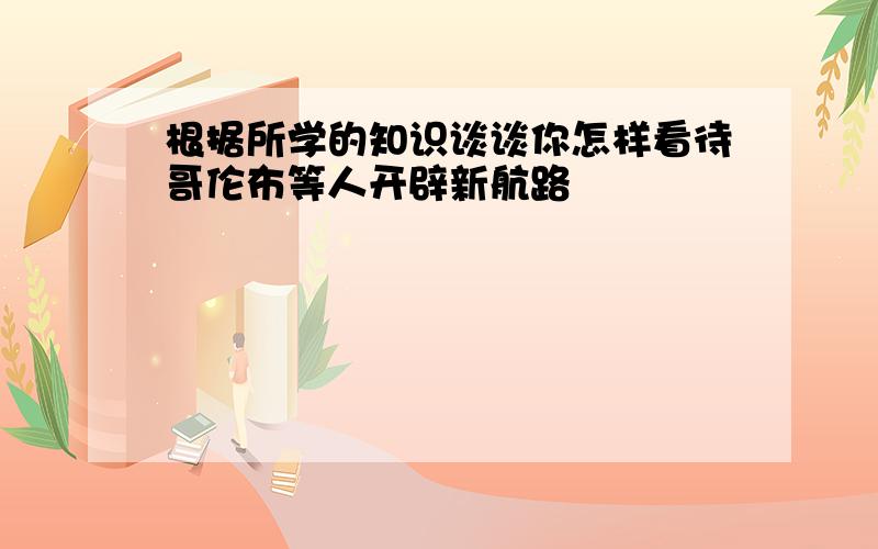 根据所学的知识谈谈你怎样看待哥伦布等人开辟新航路