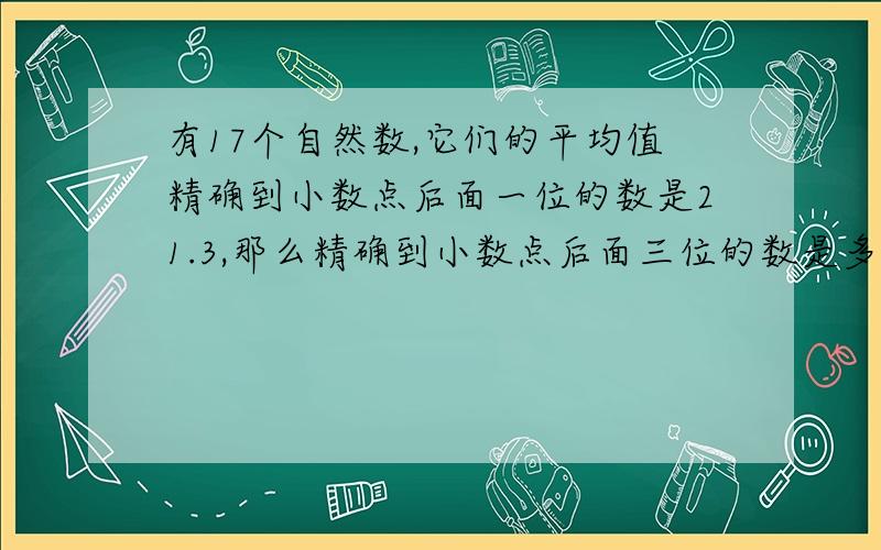 有17个自然数,它们的平均值精确到小数点后面一位的数是21.3,那么精确到小数点后面三位的数是多少?