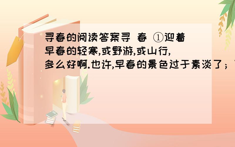 寻春的阅读答案寻 春 ①迎着早春的轻寒,或野游,或山行,多么好啊.也许,早春的景色过于素淡了；可也正因为还没有万紫千红的