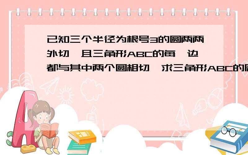 已知三个半径为根号3的圆两两外切,且三角形ABC的每一边都与其中两个圆相切,求三角形ABC的周长...